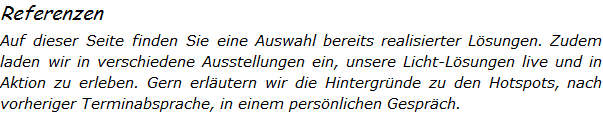 Referenzen Auf dieser Seite finden Sie eine Auswahl bereits realisierter Lsungen. Zudem  laden wir in verschiedene Ausstellungen ein, unsere Licht-Lsungen live und in Aktion zu erleben. Gern erlutern wir die Hintergrnde zu den Hotspots, nach vorheriger Terminabsprache, in einem persnlichen Gesprch.   