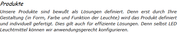 Produkte Unsere Produkte sind bewut als Lsungen definiert. Denn erst durch Ihre Gestaltung (in Form, Farbe und Funktion der Leuchte) wird das Produkt definiert und individuell gefertigt. Dies gilt auch fr effiziente Lsungen. Denn selbst LED Leuchtmittel knnen wir anwendungsgerecht konfigurieren. 